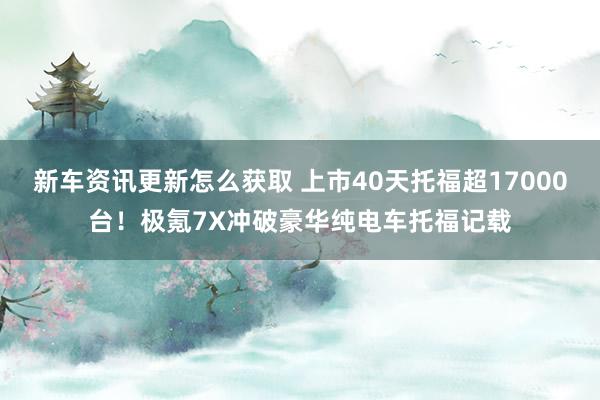 新车资讯更新怎么获取 上市40天托福超17000台！极氪7X冲破豪华纯电车托福记载