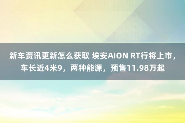 新车资讯更新怎么获取 埃安AION RT行将上市，车长近4米9，两种能源，预售11.98万起