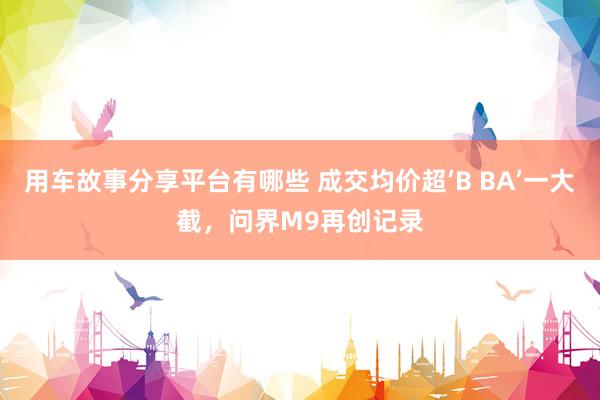 用车故事分享平台有哪些 成交均价超‘B BA’一大截，问界M9再创记录