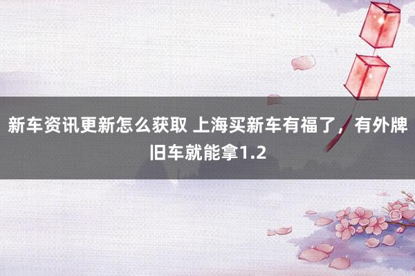 新车资讯更新怎么获取 上海买新车有福了，有外牌旧车就能拿1.2