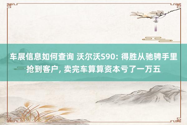 车展信息如何查询 沃尔沃S90: 得胜从驰骋手里抢到客户, 卖完车算算资本亏了一万五