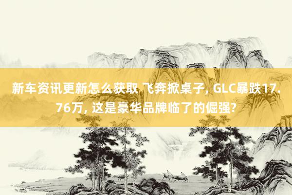 新车资讯更新怎么获取 飞奔掀桌子, GLC暴跌17.76万, 这是豪华品牌临了的倔强?