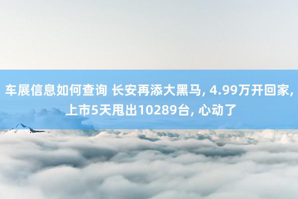 车展信息如何查询 长安再添大黑马, 4.99万开回家, 上市5天甩出10289台, 心动了