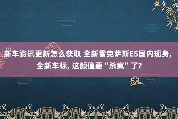 新车资讯更新怎么获取 全新雷克萨斯ES国内现身, 全新车标, 这颜值要“杀疯”了?