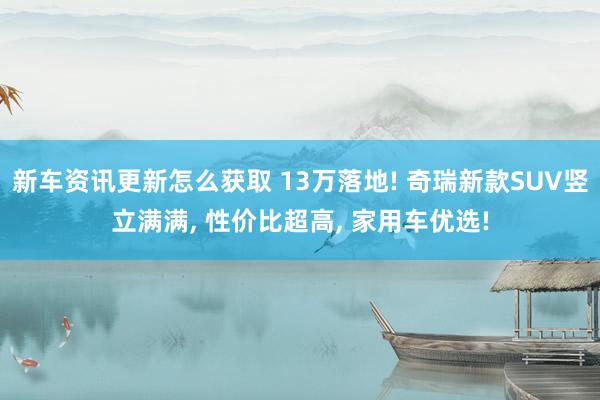 新车资讯更新怎么获取 13万落地! 奇瑞新款SUV竖立满满, 性价比超高, 家用车优选!