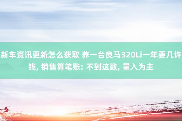 新车资讯更新怎么获取 养一台良马320Li一年要几许钱, 销售算笔账: 不到这数, 量入为主