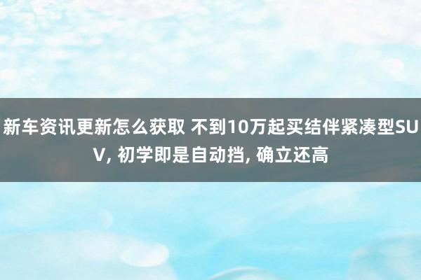 新车资讯更新怎么获取 不到10万起买结伴紧凑型SUV, 初学即是自动挡, 确立还高