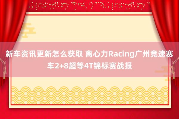 新车资讯更新怎么获取 离心力Racing广州竞速赛车2+8超等4T锦标赛战报