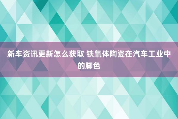 新车资讯更新怎么获取 铁氧体陶瓷在汽车工业中的脚色