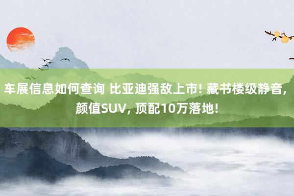 车展信息如何查询 比亚迪强敌上市! 藏书楼级静音, 颜值SUV, 顶配10万落地!