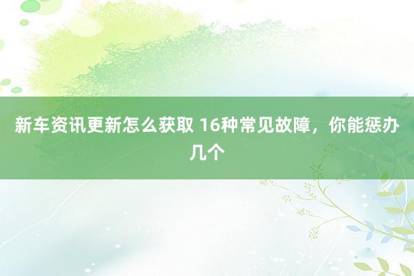 新车资讯更新怎么获取 16种常见故障，你能惩办几个