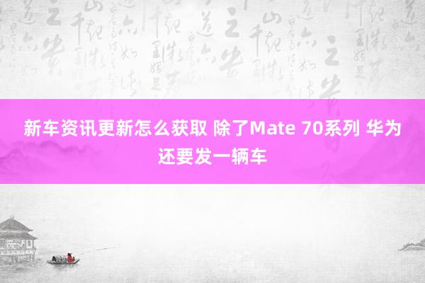 新车资讯更新怎么获取 除了Mate 70系列 华为还要发一辆车