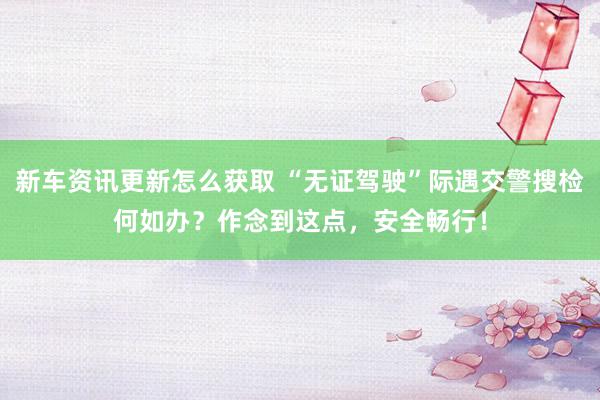 新车资讯更新怎么获取 “无证驾驶”际遇交警搜检何如办？作念到这点，安全畅行！