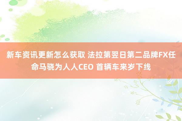 新车资讯更新怎么获取 法拉第翌日第二品牌FX任命马骁为人人CEO 首辆车来岁下线