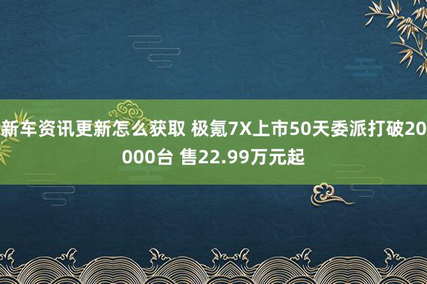 新车资讯更新怎么获取 极氪7X上市50天委派打破20000台 售22.99万元起