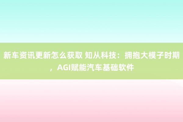 新车资讯更新怎么获取 知从科技：拥抱大模子时期，AGI赋能汽车基础软件