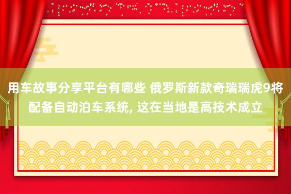 用车故事分享平台有哪些 俄罗斯新款奇瑞瑞虎9将配备自动泊车系统, 这在当地是高技术成立