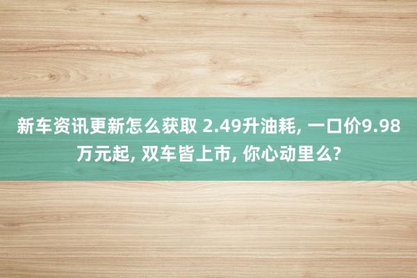 新车资讯更新怎么获取 2.49升油耗, 一口价9.98万元起, 双车皆上市, 你心动里么?