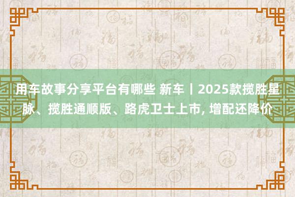 用车故事分享平台有哪些 新车丨2025款揽胜星脉、揽胜通顺版、路虎卫士上市, 增配还降价