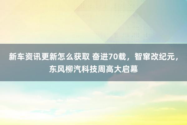 新车资讯更新怎么获取 奋进70载，智窜改纪元，东风柳汽科技周高大启幕