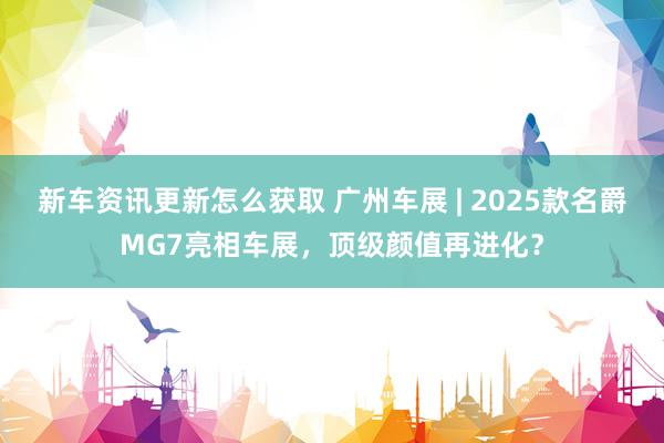 新车资讯更新怎么获取 广州车展 | 2025款名爵MG7亮相车展，顶级颜值再进化？