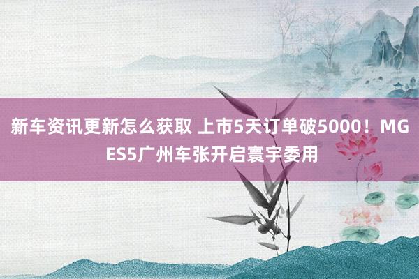 新车资讯更新怎么获取 上市5天订单破5000！MG ES5广州车张开启寰宇委用