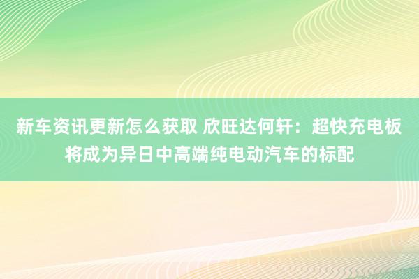 新车资讯更新怎么获取 欣旺达何轩：超快充电板将成为异日中高端纯电动汽车的标配