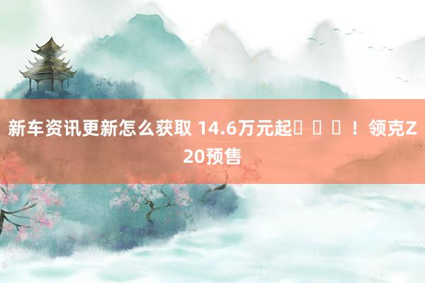 新车资讯更新怎么获取 14.6万元起​​​！领克Z20预售