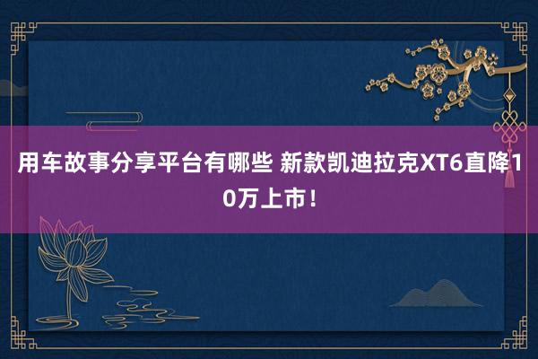 用车故事分享平台有哪些 新款凯迪拉克XT6直降10万上市！