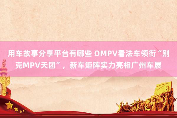 用车故事分享平台有哪些 OMPV看法车领衔“别克MPV天团”，新车矩阵实力亮相广州车展