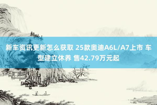 新车资讯更新怎么获取 25款奥迪A6L/A7上市 车型建立休养 售42.79万元起