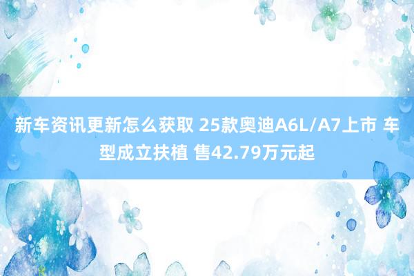 新车资讯更新怎么获取 25款奥迪A6L/A7上市 车型成立扶植 售42.79万元起