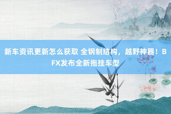 新车资讯更新怎么获取 全钢制结构，越野神器！BFX发布全新拖挂车型