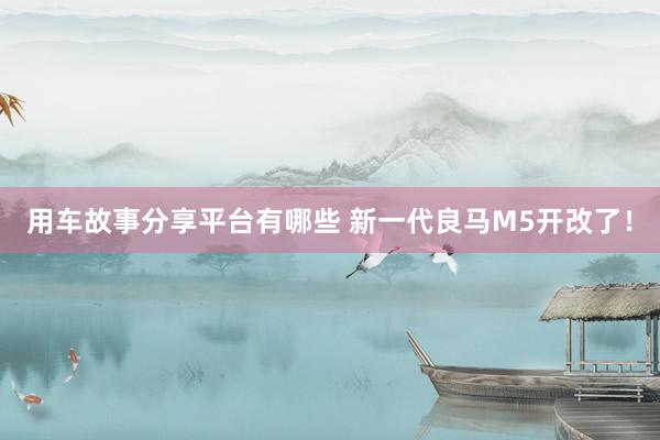 用车故事分享平台有哪些 新一代良马M5开改了！