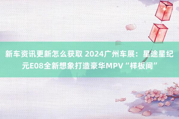 新车资讯更新怎么获取 2024广州车展：星途星纪元E08全新想象打造豪华MPV“样板间”