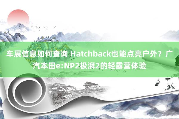 车展信息如何查询 Hatchback也能点亮户外？广汽本田e:NP2极湃2的轻露营体验