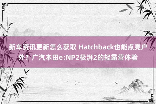 新车资讯更新怎么获取 Hatchback也能点亮户外？广汽本田e:NP2极湃2的轻露营体验