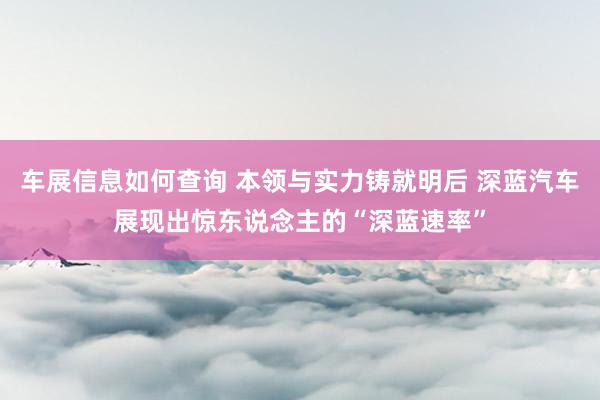 车展信息如何查询 本领与实力铸就明后 深蓝汽车展现出惊东说念主的“深蓝速率”