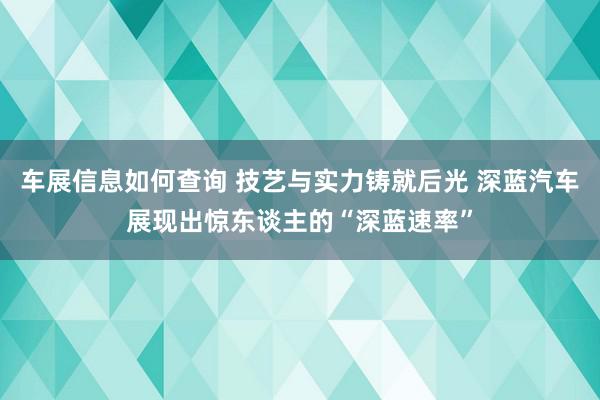 车展信息如何查询 技艺与实力铸就后光 深蓝汽车展现出惊东谈主的“深蓝速率”