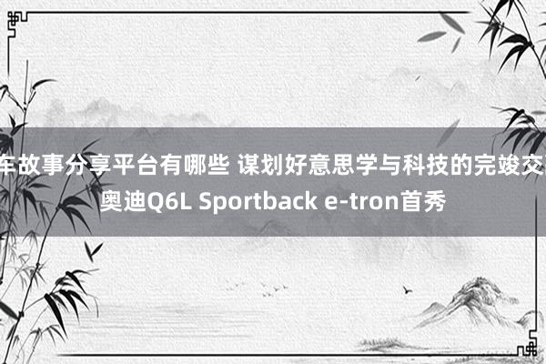 用车故事分享平台有哪些 谋划好意思学与科技的完竣交融！奥迪Q6L Sportback e-tron首秀