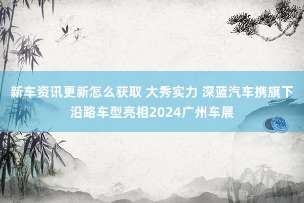 新车资讯更新怎么获取 大秀实力 深蓝汽车携旗下沿路车型亮相2024广州车展