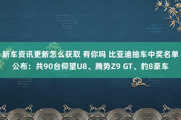 新车资讯更新怎么获取 有你吗 比亚迪抽车中奖名单公布：共90台仰望U8、腾势Z9 GT、豹8豪车