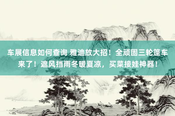 车展信息如何查询 雅迪放大招！全顽固三轮篷车来了！遮风挡雨冬暖夏凉，买菜接娃神器！