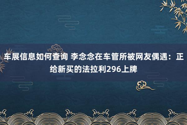 车展信息如何查询 李念念在车管所被网友偶遇：正给新买的法拉利296上牌