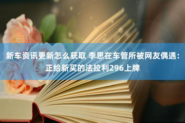 新车资讯更新怎么获取 李思在车管所被网友偶遇：正给新买的法拉利296上牌