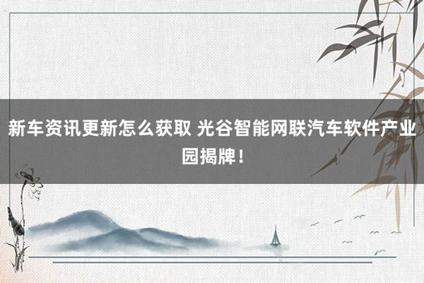 新车资讯更新怎么获取 光谷智能网联汽车软件产业园揭牌！