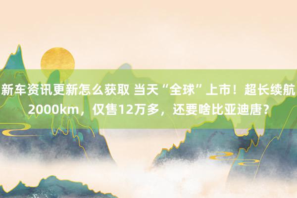 新车资讯更新怎么获取 当天“全球”上市！超长续航2000km，仅售12万多，还要啥比亚迪唐？