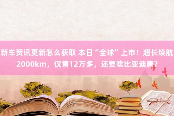 新车资讯更新怎么获取 本日“全球”上市！超长续航2000km，仅售12万多，还要啥比亚迪唐？