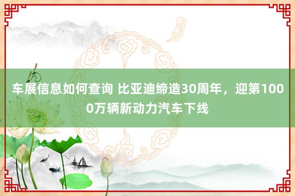 车展信息如何查询 比亚迪缔造30周年，迎第1000万辆新动力汽车下线