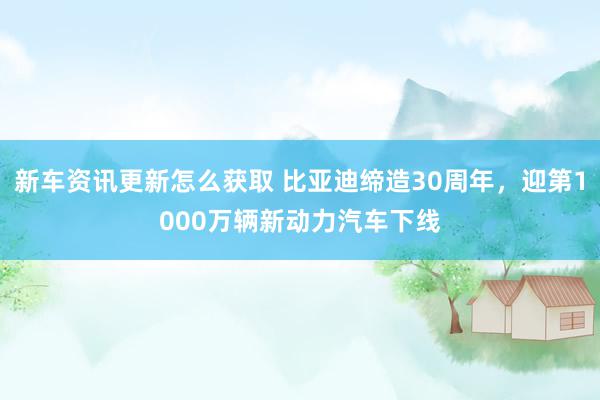 新车资讯更新怎么获取 比亚迪缔造30周年，迎第1000万辆新动力汽车下线